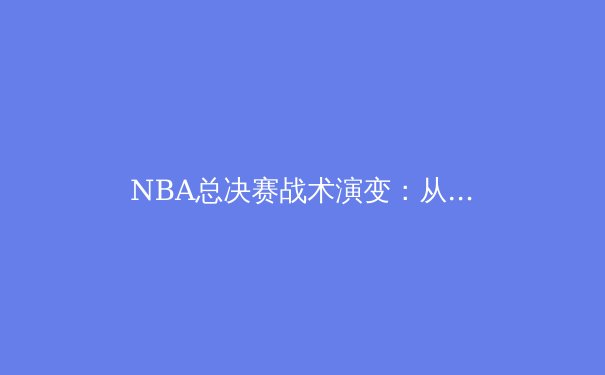 NBA总决赛战术演变：从三角进攻到现代空间篮球的深度解析 - 4