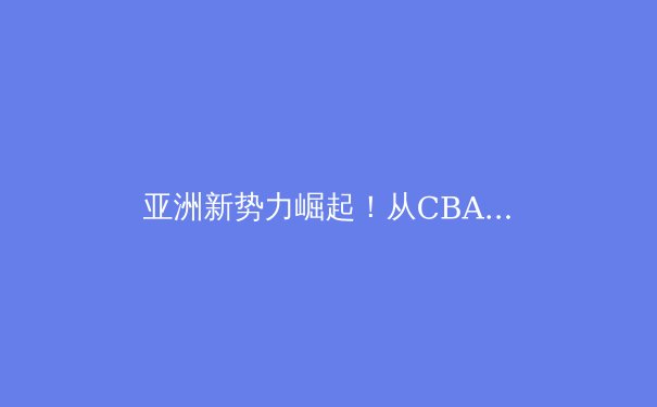 亚洲新势力崛起！从CBA到J联赛，东亚篮球与足球的竞争新格局深度解析 - 3