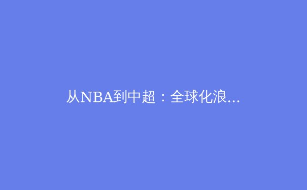 从NBA到中超：全球化浪潮下亚洲体育的商业化转型与竞技突围 - 4