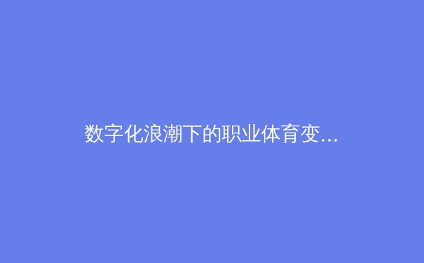 数字化浪潮下的职业体育变革：从训练方式到商业模式的全方位重构 - 2