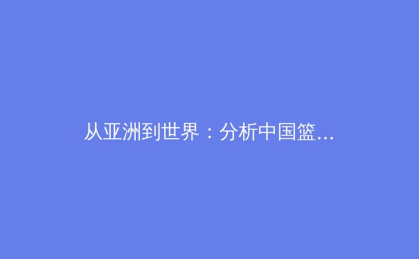 从亚洲到世界：分析中国篮球归化球员现象与未来竞技体育发展路径