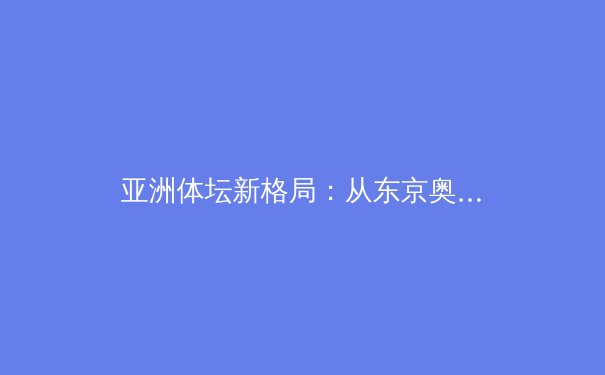 亚洲体坛新格局：从东京奥运到杭州亚运的战略转型与竞技哲学