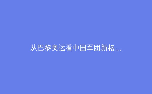 从巴黎奥运看中国军团新格局：优势项目巩固与新兴力量崛起的双重奏