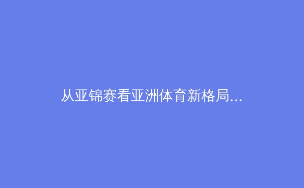 从亚锦赛看亚洲体育新格局：中国优势巩固，日本追赶迅猛，东南亚异军突起 - 2