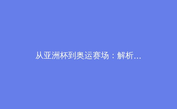 从亚洲杯到奥运赛场：解析亚洲体育新格局与中国竞技战略转型 - 4