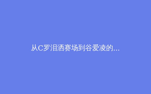 从C罗泪洒赛场到谷爱凌的商业帝国：现代运动员职业生涯的多维博弈 - 4